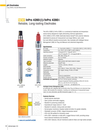 28 METTLER TOLEDO USA
InPro 4260SG
pH/ORP
InPro 4260(i)/InPro 4280i
Reliable, Long-lasting Electrodes
The InPro 4260(i)/InPro 4280i is a combined pH electrode and temperature
sensor family designed for highly demanding chemical applications.
InPro 4260(i)/InPro 4280i electrodes feature Xerolyt®
Extra polymer reference
electrolyte for precise pH measurement and longer lifetime, even under
the most difficult industrial environments. Also available with Intelligent Sensor
Management (ISM) for Plug and Measure and advanced diagnostics.
Specifications
pH range 0–14pH InPro 4260(i); 1–14pH InPro 4261(i), InPro 4281(i)
Temperature 0 to 130°C (32 to 266°F) InPro 4260(i);
Operating pressure 15barg @ 25°C, 7barg @ 130°C
(0 to 217psig @ 77°F, 101psig @ 266°F)
Cable connection ISM: K8S; Analog: VP
Process connection Pg 13.5 thread
Reference system Argenthal
Type of junction Open junction with direct contact to media
Reference electrolyte Xerolyt®
Extra
Lengths 120mm, 225mm, 425mm
Shaft diameter 12mm
Shaft materials InPro 426x(i): Glass; InPro 428xi: Titanium
Temperature sensor ISM: Digital; Analog: Pt100 or Pt1000
Sterilizable No
Autoclavable No
pH membrane Various by applications
Solution ground InPro 426x(i): Platinum; InPro 428xi: Titanium
Certificates and Approvals METTLER TOLEDO Quality Certificate,
Pressure Equipment Directive guidelines (PED) 97/23/EC,
ATEX: Ex ia IIC T6/T5/T4/T3 Ga/Gb,
FM: IS Cl. I, II, III, Div 1, GR ABCDEFG/T6
Intelligent Sensor Management (ISM)
pH electrodes with integrated ISM functionality allow Plug and Measure and advanced diag-
nostics. ISM simplifies the installation, handling and maintenance of measurement equip-
ment. For more information see ISM introduction pages 12–13.
Features Overview
– Xerolyt polymer electrolyte
– Open junction eliminates clogging
– Resistant to poisoning substances
– Expanded pH range covers 0–14pH
– Resistant to solvents, strong acids and alkali
– Domed glass membrane impedes bubble formation for greater reliability
– Watertight connector (IP68), integral temperature sensor
– ATEX and FM certified for hazardous areas
– InPro 4281i electrode is made with a rugged titanium shaft, providing excep-
tional chemical resistance and durability.
– InPro 4281i features a flat pH membrane suited for fibers and high solids samples
Open reference junction
Glass
Measuring
solution
Open
junction
Xerolyt®
solid polymer
electrolyte
pH
pH Electrodes
Long Lifetime, Accurate Measurement
www.mt.com/InPro4260
InPro 4281i
pH
 