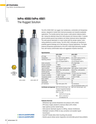 30 METTLER TOLEDO USA
InPro 4550/InPro 4501
The Rugged Solution
The InPro 4550/4501 are rugged, low maintenance, combination pH/temperature
sensors, designed to handle harsh chemical processes and industrial wastewater
applications. The durable polymer body houses a solid polymer reference electro-
lyte, making the electrode robust from both physical and chemical attack. A solution
ground prevents ground loop problems and allows advanced sensor diagnostics.
The solid polymer electrolyte is in direct contact with the sample medium, elimi-
nating potential for junction fouling. The InPro 4501’s flat glass pH membrane is
protected against breakage and is self-cleaning in flowing applications. The higher
pressure/temperature specifications of the InPro 4550 target demanding applica-
tions with heavily contaminated media and aggressive industrial chemicals.
Specifications
InPro 4550 InPro 4501
pH range 0–14pH 1–14pH
Temperature 0 to 130°C (32 to 266°F) 0 to 100°C (32 to 212°F)
Operating pressure 0 to 7barg @ 130°C 0 to 6barg @ 65°C
(0 to 101psig @ 266°F) (0 to 87psig @ 149°F)
Cable connection VP VP or fixed cable
Process connection 1" MNPT 1" MNPT
Reference system Argenthal Argenthal
Type of junction Open aperture, double junction Open aperture, double junction
Reference electrolyte Xerolyt Plus, solid polymer Xerolyt Plus, solid polymer
Solution ground Titanium Titanium
Immersion length 72.5mm (from front threads) 72.5mm (from front threads)
Process connection 1" MNPT, 2-places 1" MNPT, 2-places
Temperature sensor Pt100, Pt1000 Pt100, Pt1000
Body material PPS (polyphenylene sulfide) PVDF
Sterilizable No No
Autoclavable No No
pH membrane High alkali glass (HA) Flat membrane
with low temperature glass (LoT)
Certificates and Approvals METTLER TOLEDO Qual. Cert., METTLER TOLEDO Qual. Cert.
Pressure Equipment Directive
guidelines (PED) 97/23/EC,
ATEX: Ex ia IIC
T6/T5/T4/T3 Ga/Gb,
FM: IS Cl. I, II, III, Div 1,
GR ABCDEFG/T6
Features Overview
– Withstands high process temperature and pressure (InPro 4550)
– PPS body is highly resistant to chemical attack (InPro 4550)
– Open aperture junction resists fouling
– Solid polymer electrolyte requires no refilling, reduces maintenance
– Watertight connector (IP68) for easy connection and excellent signal
transmission
– Dual NPT threads allow direct mounting into process
– Solution ground allows sensor diagnostics and eliminates ground loop problems
pH
pH Electrodes
Long Lifetime, Accurate Measurement
InPro 4501 VPInPro 4550
www.mt.com/InPro4550
www.mt.com/InPro4501
 