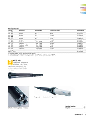 31METTLER TOLEDO USA
Chemical
Wastewater
Ordering Information
Electrode Connection Cable Length Temperature Sensor Order Number
InPro 4550
InPro 4550 VarioPin N /A Pt100 52 002 401
InPro 4550 VarioPin N /A Pt1000 52 002 402
InPro 4501
InPro 4501 VarioPin N /A Pt100 59 909 570
InPro 4501 VarioPin N /A Pt1000 59 909 571
InPro 4501 Fixed cable 3m (9.8ft) Pt100 59 909 542
InPro 4501 Fixed cable 3m (9.8ft) Pt1000 59 909 545
InPro 4501 Fixed cable w/BNC 3m (9.8ft) Pt100 59 909 543
InPro 4501 Fixed cable 10m (32.8ft) Pt100 59 909 546
InPro 4501 Fixed cable 10m (32.8ft) Pt1000 59 909 548
Accessory
Protective sleeve 52 401 808
For pH buffers, refer to “pH and Redox Accessories” section.
For cables, cable lengths and for terminating connectors, refer to “Cables” section on pages 170-177.
Slotted tip protects the pH glass membrane
Did You Know
The protective sleeve for the
InPro 4550 and InPro 4501
keeps the connection clean in dirty
environments and protects the cable
from stress.
Flat glass pH membrane and solution ground
Suitable Housings p.
InDip 550 .....................................148
?
 