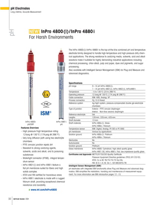 32 METTLER TOLEDO USA
InPro 4800(i)/InPro 4880i
For Harsh Environments
The InPro 4800(i)/InPro 4880i is the top-of-the-line combined pH and temperature
electrode family designed to handle high-temperature and high-pressure dirty chem-
ical applications. The strong resistance to oxidizing media, solvents, acid and alkali
solutions make it suitable for highly demanding industrial applications including
chemical processing, chlor-alkali, pulp and paper, dyes and pigments, and sugar
processing.
Also available with Intelligent Sensor Management (ISM) for Plug and Measure and
advanced diagnostics.
Specifications
pH range 0–14 pH InPro 4800(i);
1–14 pH InPro 4801(i), InPro 4802(i), InPro4881i
Temperature –5 to 130°C (23 to 266°F)
Operating pressure 12 barg @ 130°C (174 psig @ 266°F)
Cable connection ISM: K8S; Analog: VP
Process connection Pg 13.5 thread
Reference system Ag/AgCl system, pressure-compensated double gel-electrolyte
chambers
Type of junction Exterior: PTFE annular diaphragm
Interior: Non-flow ceramic diaphragm
Reference electrolyte Gel
Lengths 120mm, 225mm, 425mm
Shaft diameter 12mm
Shaft materials InPro 480x(i): Glass
InPro 488xi: Titanium
Temperature sensor ISM: Digital; Analog: Pt100 or Pt1000
pH membrane Various by applications
Solution ground InPro 480x(i): Platinum
InPro 488xi: Titanium
Sterilizable No
Autoclavable No
Solution ground Platinum
Glass membrane InPro 4800: Cylindrical, high alkali quality glass
InPro 4801 SG, InPro 4881i: Flat, low impedance quality glass
Certificates and Approvals METTLER TOLEDO Quality Certificate
Pressure Equipment Directive guidelines (PED) 97/23/EC,
ATEX: Ex ia IIC T6/T5/T4/T3 Ga/Gb,
FM: IS Cl. I, II, III, Div 1, GR ABCDEFG/T6
Intelligent Sensor Management (ISM)
pH electrodes with integrated ISM functionality allow Plug and Measure and advanced diag-
nostics. ISM simplifies the installation, handling and maintenance of measurement equip-
ment. For more information see ISM introduction pages 12–13.
Features Overview
– High pressure/high temperature rating
12barg @ 130°C (174psig @ 266°F)
– Very long diffusion path using two electrolyte
chambers
– PTFE annular junction repels dirt
– Resistant to strong oxidizing agents,
solvents, acids and alkali, and to poisoning
substances
– Watertight connector (IP68), integral temper-
ature sensor
– InPro 4801(i) and InPro 4881i feature a
flat pH membrane suited for fibers and high
solids samples
– ATEX and FM certified for hazardous areas
– InPro 4881i electrode is made with a rugged
titanum shaft, providing exceptional chemical
resistance and durability.
pH Electrodes
Long Lifetime, Accurate MeasurementpH
InPro 4800i
pH/ORP
www.mt.com/InPro4800
InPro 4881i
pH
 