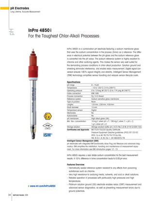 34 METTLER TOLEDO USA
pH
pH Electrodes
Long Lifetime, Accurate Measurement
InPro 4850i
For the Toughest Chlor-Alkali Processes
InPro 4850i is a combination pH electrode featuring a sodium membrane glass
that uses the sodium concentration in the process (brine) as a reference. The differ-
ence in electrical potential between the pH-glass and the sodium reference glass
is converted into the pH value. The sodium reference system is highly resistant to
chlorine and other oxidizing agents. This makes the sensor very well suited for
the demanding process conditions in chlor-alkali production. Solution ground and
shielding eliminate interference, and enable redox measurement. Digital signal con-
version ensures 100% signal integrity and stability. Intelligent Sensor Management
(ISM) technology simplifies sensor handling and reduces sensor lifecycle costs.
Specifications
pH range 0–14pH
Temperature –10 to 120°C (14 to 248°F)
Operating pressure 0 to 12barg @120°C (0 to 174 psig @ 248°F)
Cable connection ISM: K8S
Process connection Pg 13.5 thread
Reference system Sodium sensitive glass membrane
Type of junction None
Lengths 125mm, 230mm, 430mm
Shaft diameter 12mm
Temperature sensor Digital
Sterilizable No
Autoclavable No
pH membrane High alkali glass (HA)
Min. Na+ concentration 10mg/L when pH >7; 100mg/L when 7 > pH > 2;
1g/L when pH <2
Storage solution Storage solution buffer pH=4.01/Na 3.9 M (P/N 52004103)
Certificates and Approvals METTLER TOLEDO Quality Certificate,
Pressure Equipment Directive guidelines (PED) 97/23/EC
ATEX: Ex ia IIC T6/T5/T4/T3 Ga/Gb,
FM: IS CI. I, II, III, Div 1, GR ABCDEFG/T6
Intelligent Sensor Management (ISM)
pH electrodes with integrated ISM functionality allow Plug and Measure and advanced diag-
nostics. ISM simplifies the installation, handling and maintenance of measurement equip-
ment. For more information see ISM introduction pages 12–13.
InPro 4850i requires a near stable sodium concentration for the best measurement
results. A 10% difference in brine concentration leads to 0.05pH error.
Features Overview
– Hermetically sealed reference system resistant to any effects from poisoning
substances such as chlorine.
– Very high resistance to oxidizing media, solvents, and acid or alkali solutions.
– Reliable operation in processes with particularly high pressures and high
temperatures.
– Platinum solution ground (SG) electrode enables redox (ORP) measurement and
advanced sensor diagnostics, as well as preventing measurement errors due to
ground potentials.
www.mt.com/InPro4850
 