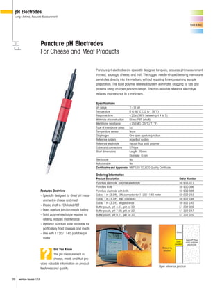 36 METTLER TOLEDO USA
pH
pH Electrodes
Long Lifetime, Accurate Measurement
Food & Bev.
Open reference junction
Glass
Measuring
solution
Open
junction
Xerolyt® Plus
solid polymer
electrolyte
Puncture pH electrodes are specially designed for quick, accurate pH measurement
in meat, sausage, cheese, and fruit. The rugged needle-shaped sensing membrane
penetrates directly into the medium, without requiring time-consuming sample
preparation. The solid polymer reference system eliminates clogging by fats and
proteins using an open junction design. The non-refillable reference electrolyte
reduces maintenance to a minimum.
Specifications
pH range 2–11pH
Temperature 0 to 80°C (32 to 176°F)
Response time <20s (98% between pH 4 to 7)
Materials of construction Glass/PBT (shaft)
Membrane resistance <250M (25°C/77°F)
Type of membrane glass LoT
Temperature sensor None
Diaphragm One open aperture junction
Reference system Argenthal system
Reference electrolyte Xerolyt Plus solid polymer
Cable and connections S7-type
Shaft dimensions Length: 25mm
Diameter: 6mm
Sterilizable No
Autoclavable No
Certificates and Approvals METTLER TOLEDO Quality Certificate
Ordering Information
Product Description Order Number
Puncture electrode, polymer electrolyte 59 903 311
Puncture knife 59 900 386
Puncture electrode with knife 59 900 388
Cable, 1m (3.3ft), DIN connector for 1120/1140 meter 59 902 243
Cable, 1m (3.3ft), BNC connector 59 902 246
Cable, 1m (3.3ft), stripped ends 59 902 245
Buffer pouch, pH 4.01, pkt. of 30 51 302 069
Buffer pouch, pH 7.00, pkt. of 30 51 302 047
Buffer pouch, pH 9.21, pkt. of 30 51 302 070
Puncture pH Electrodes
For Cheese and Meat Products
Features Overview
– Specially designed for direct pH meas-
urement in cheese and meat
– Plastic shaft is FDA listed PBT
– Open aperture junction resists fouling
– Solid polymer electrolyte requires no
refilling, reduces maintenance
– Optional puncture knife available for
particularly hard cheeses and meats
– Use with 1120/1140 portable pH
meter
Did You Know
The pH measurement in
cheese, meat, and fruit pro-
vides valuable information on product
freshness and quality.
?
 