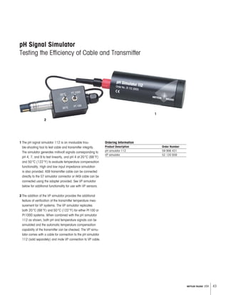 43METTLER TOLEDO USA
pH Signal Simulator
Testing the Efficiency of Cable and Transmitter
1 The pH signal simulator 112 is an invaluable trou-
ble-shooting tool to test cable and transmitter integrity.
The simulator generates millivolt signals corresponding to
pH 4, 7, and 9 to test linearity, and pH 4 at 20°C (68°F)
and 50°C (122°F) to evaluate temperature compensation
functionality. High and low input impedance simulation
is also provided. AS9 transmitter cable can be connected
directly to the S7 simulator connector or AK9 cable can be
connected using the adapter provided. See VP simulator
below for additional functionality for use with VP sensors.
2 The addition of the VP simulator provides the additional
feature of verification of the transmitter temperature mea-
surement for VP systems. The VP simulator replicates
both 20°C (68°F) and 50°C (122°F) for either Pt100 or
Pt1000 systems. When combined with the pH simulator
112 as shown, both pH and temperature signals can be
simulated and the automatic temperature compensation
capability of the transmitter can be checked. The VP simu-
lator comes with a cable for connection to the pH simulator
112 (sold separately) and male VP connection to VP cable.
Ordering Information
Product Description Order Number
pH simulator 112 59 906 431
VP simulator 52 120 939
1
2
 