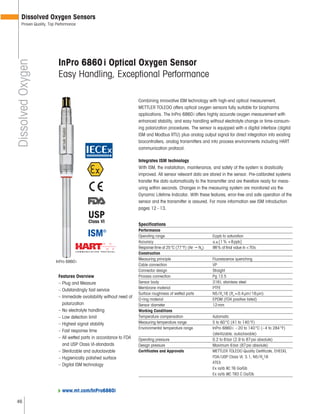 46
InPro 6860i Optical Oxygen Sensor
Easy Handling, Exceptional Performance
DissolvedOxygen
Dissolved Oxygen Sensors
Proven Quality, Top Performance
Combining innovative ISM technology with high-end optical measurement,
METTLER TOLEDO offers optical oxygen sensors fully suitable for biopharma
applications. The InPro 6860i offers highly accurate oxygen measurement with
enhanced stability, and easy handling without electrolyte change or time-consum-
ing polarization procedures. The sensor is equipped with a digital interface (digital
ISM and Modbus RTU) plus analog output signal for direct integration into existing
biocontrollers, analog transmitters and into process environments including HART
communication protocol.
Integrates ISM technology
With ISM, the installation, maintenance, and safety of the system is drastically
improved. All sensor relevant data are stored in the sensor. Pre-calibrated systems
transfer the data automatically to the transmitter and are therefore ready for meas-
uring within seconds. Changes in the measuring system are monitored via the
Dynamic Lifetime Indicator. With these features, error-free and safe operation of the
sensor and the transmitter is assured. For more information see ISM introduction
pages 12–13.
Specifications
Performance
Operating range 0ppb to saturation
Accuracy ±[1% +8ppb]
Response time at 25°C (77°F) (Air N2
) 98% of final value in <70s
Construction
Measuring principle Fluorescence quenching
Cable connection VP
Connector design Straight
Process connection Pg 13.5
Sensor body 316L stainless steel
Membrane material PTFE
Surface roughness of wetted parts N5/Ra
16 (Ra
=0.4μm/16μin)
O-ring material EPDM (FDA positive listed)
Sensor diameter 12mm
Working Conditions
Temperature compensation Automatic
Measuring temperature range 5 to 60°C (41 to 140°F)
Environmental temperature range InPro 6860i: –20 to 140°C (–4 to 284°F)
(sterilizable, autoclavable)
Operating pressure 0.2 to 6bar (2.9 to 87psi absolute)
Design pressure Maximum 6bar (87psi absolute)
Certificates and Approvals METTLER TOLEDO Quality Certificate, EHEDG,
FDA/USP Class VI, 3.1, N5/Ra
16
ATEX
Ex ia/ib IIC T6 Ga/Gb
Ex ia/ib IIIC T83 C Da/Db
Features Overview
– Plug and Measure
– Outstandingly fast service
– Immediate availability without need of
polarization
– No electrolyte handling
– Low detection limit
– Highest signal stability
– Fast response time
– All wetted parts in accordance to FDA
and USP Class VI-standards
– Sterilizable and autoclavable
– Hygienically polished surface
– Digital ISM technology
USP
Class VI
InPro 6860i
www.mt.com/InPro6860i
 