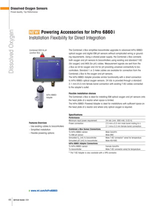 48 METTLER TOLEDO USA
Powering Accessories for InPro 6860i
Installation Flexibility for Direct Integration
DissolvedOxygen
Dissolved Oxygen Sensors
Proven Quality, Top Performance
The Combined J-Box simplifies biocontroller upgrades to advanced InPro 6860i
optical oxygen and digital ISM pH sensors without complicated wiring or ground-
ing requirements. Using a shared power supply, the Combined J-Box connects
both oxygen and pH sensors to biocontrollers using existing and standard T-82
(for oxygen) and AK9 (for pH) cables. Measurement signals are sent from the
J-Box as nA for oxygen and mV for pH providing universal connectivity to bio-
controllers. Standard 1 or 3 meter cables are available for connection from the
Combined J-Box to the oxygen and pH sensors.
The InPro 6860i Adapter provides similar functionality with a direct connection
to InPro 6860i optical oxygen sensors. 24 Vdc is provided through a standard
2.1 mm35.5 mm female barrel connection with existing T-82 cables connected
to the adapter's outlet.
Flexible installation choices
The Combined J-Box is ideal for installing ISM optical oxygen and pH sensors onto
the head plate of a reactor when space is limited.
The InPro 6860i Powered Adapter is ideal for installations with sufficient space on
the head plate of a reactor and where only optical oxygen is required.
Specifications
Performance
Minimum input power requirement 24 Vdc (min. 800 mW, 0.03 A)
Power connection 2.5 mm×5.5 mm male barrel mating to a
2.1 mm×5.5 mm female barrel connection
Combined J-Box Sensor Connections
To InPro 6860i sensor Male VarioPin
To ISM pH sensor Male BNC
Simulated O2
(nA) to biocontroller Male T-82 connector* wired for temperature
Simulated pH (mV) to biocontroller Male K9/K8S
InPro 6860i Adapter Connections
To InPro 6860i sensor Female VarioPin
To biocontroller Male T-82 connector wired for temperature
* The T-82 Adapter is also available with a VP6 connector.
Features Overview
– Use existing cables to biocontrollers
– Simplified installation
– Flexible powering options
www.mt.com/InPro6860i
InPro 6860i
Adapter
InPro 6860i
Junction Box
Combined ODO & pH
Junction Box
 
