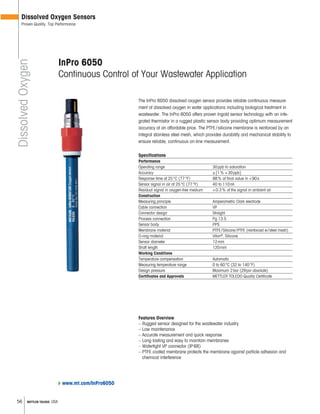 56 METTLER TOLEDO USA
The InPro 6050 dissolved oxygen sensor provides reliable continuous measure-
ment of dissolved oxygen in water applications including biological treatment in
wastewater. The InPro 6050 offers proven Ingold sensor technology with an inte-
grated thermistor in a rugged plastic sensor body providing optimum measurement
accuracy at an affordable price. The PTFE/silicone membrane is reinforced by an
integral stainless steel mesh, which provides durability and mechanical stability to
ensure reliable, continuous on-line measurement.
Specifications
Performance
Operating range 30ppb to saturation
Accuracy ±[1% +30ppb]
Response time at 25°C (77°F) 98% of final value in <90s
Sensor signal in air at 25°C (77°F) 40 to 110nA
Residual signal in oxygen-free medium <0.3% of the signal in ambient air
Construction
Measuring principle Amperometric Clark electrode
Cable connection VP
Connector design Straight
Process connection Pg 13.5
Sensor body PPS
Membrane material PTFE/Silicone/PTFE (reinforced w/steel mesh)
O-ring material Viton®
, Silicone
Sensor diameter 12mm
Shaft length 120mm
Working Conditions
Temperature compensation Automatic
Measuring temperature range 0 to 60°C (32 to 140°F)
Design pressure Maximum 2bar (29psi absolute)
Certificates and Approvals METTLER TOLEDO Quality Certificate
Features Overview
– Rugged sensor designed for the wastewater industry
– Low maintenance
– Accurate measurement and quick response
– Long lasting and easy to maintain membranes
– Watertight VP connector (IP68)
– PTFE coated membrane protects the membrane against particle adhesion and
chemical interference
InPro 6050
Continuous Control of Your Wastewater Application
DissolvedOxygen
Dissolved Oxygen Sensors
Proven Quality, Top Performance
www.mt.com/InPro6050
 