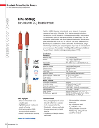 64 METTLER TOLEDO USA
InPro 5000(i)
For Accurate CO2
Measurement
The InPro 5000(i) dissolved carbon dioxide sensor allows for the accurate
measurement and control of dissolved CO2
in biopharmaceutical applications.
The measuring principle is based on the Severinghaus principle of potentiometric
CO2
measurement which has been widely accepted for over 45 years. The high
surface finish of the stainless steel sensor prevents contamination and the sensor
is fully sterilizable either in-situ or in an autoclave. The design of the membrane
dramatically reduces full service time to just minutes. The interior body, a high
performance pH electrode, can easily be replaced at your site. No need to send the
sensor in for service. Also available with Intelligent Sensor Management (ISM) for
Plug and Measure and advanced diagnostics (see pages 12-13).
Specifications
Performance
Measuring range 10 to 1000mbar pCO2
Accuracy ±10% (pCO2
10 to 900mbar)
±15% (pCO2
> 900mbar)
Response time 90% of final value <120s at 25°C (77°F)
Construction
Measuring principle Potentiometric Severinghaus
Cable connection ISM: K8S; Analog: VP
Process connection Pg 13.5
Sensor body 316L stainless steel
Membrane material Silicone (reinforced with steel mesh)
Surface roughness of wetted parts N5 (Ra=0.4μm/16μin)
O-ring material Viton®
, Silicone (FDA compliant)
Sensor diameter 12mm
Working Conditions
Temperature compensation Automatic
Temperature sensor ISM: Digital; Analog: Pt1000
Measuring temperature range 0 to 60°C (32 to 140°F)
Sterilization temperature 130°C/266°F (sterilizable and autoclavable)
Operating pressure 0.2 to 2bar (3 to 30psi)
Design pressure Maximum 3bar (42psi) at 25°C (77°F)
Certificates and Approvals METTLER TOLEDO Quality Certificate, EHEDG,
FDA, USP Class VI, 3.1, N5/Ra
16
DissolvedCarbonDioxide
Dissolved Carbon Dioxide Sensors
For High Level Biopharmaceutical Applications
Features Overview
– Revolutionary design of the sensor
allows for full service in seconds
– In situ measurement of CO2
– Autoclavable and steam sterilizable
– Accurate measurement and quick
response
– Long lasting and easy to maintain
membranes
Other Highlights
– Small 12mm diameter saves
valuable space
– Pg 13.5 threads for interface into
vessels or housing
– Watertight connector (IP68)
ensures a robust connection
– Variety of sensor lengths available
– FDA positive listed materials of
construction
– High surface finish of N5
(Ra
=0.4 μm/16 μin)
– EHEDG certified for cleanability
– Wetted O-rings comply with FDA
and USP VI standards
USP
Class VI
www.mt.com/InPro5000
 