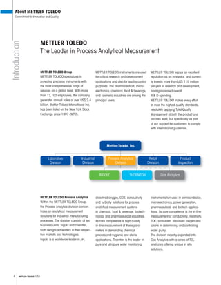 4 METTLER TOLEDO USA
Mettler-Toledo, Inc.
Product
Inspection
Retail
Division
THORNTON Gas AnalyticsINGOLD
Process Analytics
Division
Industrial
Division
Laboratory
Division
METTLER TOLEDO
The Leader in Process Analytical Measurement
METTLER TOLEDO Group
METTLER TOLEDO specializes in
providing precision instruments with
the most comprehensive range of
services on a global level. With more
than 13,100 employees, the company
generates annual sales of over US$ 2.4
billion. Mettler-Toledo International Inc.
has been listed on the New York Stock
Exchange since 1997 (MTD).
METTLER TOLEDO instruments are used
for critical research and development
applications and also for quality control
purposes. The pharmaceutical, micro-
electronics, chemical, food & beverage,
and cosmetic industries are among the
principal users.
METTLER TOLEDO enjoys an excellent
reputation as an innovator, and current-
ly invests more than US$ 115 million
per year in research and development,
having increased overall
R & D spending.
METTLER TOLEDO makes every effort
to meet the highest quality standards,
resolutely applying Total Quality
Management at both the product and
process level, but speci cally as part
of our support for customers to comply
with international guidelines.
METTLER TOLEDO Process Analytics
Within the METTLER TOLEDO Group,
the Process Analytics division concen-
trates on analytical measurement
solutions for industrial manufacturing
processes. The division consists of two
business units: Ingold and Thornton,
both recognized leaders in their respec-
tive markets and technologies.
Ingold is a worldwide leader in pH,
dissolved oxygen, CO2, conductivity
and turbidity solutions for process
analytical measurement systems
in chemical, food & beverage, biotech-
nology and pharmaceutical industries.
Its core competence is high quality
in-line measurement of these para-
meters in demanding chemical
process and hygienic and sterile
applications. Thornton is the leader in
pure and ultrapure water monitoring
instrumentation used in semiconductor,
microelectronics, power generation,
pharmaceutical, and biotech applica-
tions. Its core competence is the in-line
measurement of conductivity, resistivity,
TOC, bioburden, dissolved oxygen and
ozone in determining and controlling
water purity.
The division recently expanded into
Gas Analytics with a series of TDL
analyzers offering unique in situ
solutions.
Introduction
About METTLER TOLEDO
Commitment to Innovation and Quality
 