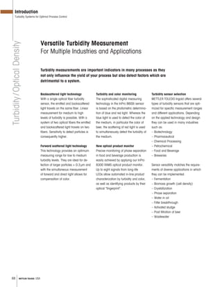 68 METTLER TOLEDO USA
Backscattered light technology
With a single optical fiber turbidity
sensor, the emitted and backscattered
light travels on the same fiber. Linear
measurement for medium to high
levels of turbidity is possible. With a
system of two optical fibers the emitted
and backscattered light travels on two
fibers. Sensitivity to detect particles is
consequently higher.
Forward scattered light technology
This technology provides an optimum
measuring range for low to medium
turbidity levels. They are ideal for de-
tection of larger particles > 0.3μm and
with the simultaneous measurement
of forward and direct light allows for
compensation of color.
Turbidity and color monitoring
The sophisticated digital measuring
technology in the InPro 8600i sensor
is based on the photometric determina-
tion of blue and red light. Whereas the
blue light is used to detect the color of
the medium, in particular the color of
beer, the scattering of red light is used
to simultaneously detect the turbidity of
the medium.
New optical product monitor
Precise monitoring of phase separation
in food and beverage production is
easily achieved by applying our InPro
8300 RAMS optical product monitor.
Up to eight signals from long-life
LEDs allow automated in-line product
characterization by turbidity and color,
as well as identifying products by their
optical “fingerprint”.
Turbidity sensor selection
METTLER TOLEDO Ingold offers several
types of turbidity sensors that are opti-
mized for specific measurement ranges
and different applications. Depending
on the applied technology and design
they can be used in many industries
such as:
– Biotechnology
– Pharmaceutical
– Chemical Processing
– Petrochemical
– Food and Beverage
– Breweries
Sensor versatility matches the require-
ments of diverse applications in which
they can be implemented:
– Fermentation
– Biomass growth (cell density)
– Crystallization
– Phase separation
– Water in oil
– Filter breakthrough
– Activated sludge
– Post filtration of beer
– Wastewater
Versatile Turbidity Measurement
For Multiple Industries and Applications
Turbidity/OpticalDensity
Introduction
Turbidity Systems for Optimal Process Control
Turbidity measurements are important indicators in many processes as they
not only influence the yield of your process but also detect factors which are
detrimental to a system.
 