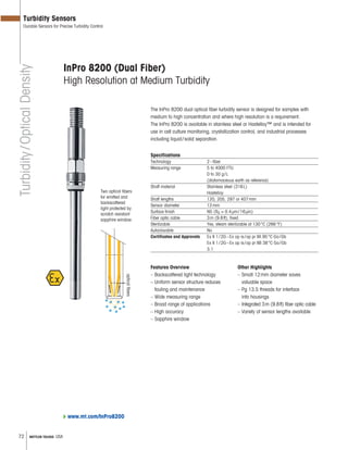 72 METTLER TOLEDO USA
InPro 8200 (Dual Fiber)
High Resolution at Medium Turbidity
The InPro 8200 dual optical fiber turbidity sensor is designed for samples with
medium to high concentration and where high resolution is a requirement.
The InPro 8200 is available in stainless steel or Hastelloy™ and is intended for
use in cell culture monitoring, crystallization control, and industrial processes
including liquid/solid separation.
Specifications
Technology 2–fiber
Measuring range 5 to 4000 FTU
0 to 30 g/L
(diatomaceous earth as reference)
Shaft material Stainless steel (316L)
Hastelloy
Shaft lengths 120, 205, 297 or 407mm
Sensor diameter 12mm
Surface finish N5 (Ra = 0.4μm/16μin)
Fiber optic cable 3m (9.8ft), fixed
Sterilizable Yes, steam sterilizable at 130°C (266°F)
Autoclavable No
Certificates and Approvals Ex II 1/2G–Ex op is/op pr IIA 95°C Ga/Gb
Ex II 1/2G–Ex op is/op pr IIB 38°C Ga/Gb
3.1
Features Overview
– Backscattered light technology
– Uniform sensor structure reduces
fouling and maintenance
– Wide measuring range
– Broad range of applications
– High accuracy
– Sapphire window
Other Highlights
– Small 12mm diameter saves
valuable space
– Pg 13.5 threads for interface
into housings
– Integrated 3m (9.8ft) fiber optic cable
– Variety of sensor lengths available
Two optical fibers:
for emitted and
backscattered
light protected by
scratch resistant
sapphire window.
opticalfibers
Turbidity/OpticalDensity
Turbidity Sensors
Durable Sensors for Precise Turbidity Control
www.mt.com/InPro8200
 