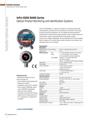 76 METTLER TOLEDO USA
Turbidity/OpticalDensity
Turbidity Sensors
Durable Sensors for Precise Turbidity Control
InPro 8300 RAMS Series
Optical Product Monitoring and Identification Systems
Features Overview
– Monitoring of turbidity and color
using one single unit
– Use of durable and long-lasting LEDs
– Excellent zero stability
– Con guration using a PC or notebook
– Easy to retro t to VARINLINE access
units or VARINLINE sight glasses
without the need of welding
– In parallel to processing the switching
outputs and the analog output in the
PLC, visualization via a separate PC
is possible
The InPro 8300 RAMS is an optical multi-switch for monitoring product/water
phase separation processes and for the identification of products in the process.
In process automation applications, the unit supplies the switching signal for
product/water or product/product phase separation. Where a range of products is
manufactured, it allows unique identification of the different products.
Using up to four different wavelengths, the transmitted light and the back-scattered
light are measured. This method allows virtually all liquids to be monitored, inde-
pendently of their color and turbidity.
Specifications
Main Module
Measuring cycle (all 8 parameters) approx. 5 measurements per second
Reaction time 1s
Measuring range TCS 0...100% Absorption turbidity or color system
BASIC 0...100% Absorption and/or reflection
at four wavelengths for product identification
CAL/COMBINE Turbidity 0...50/100/200/500/1000
EBC (factory calibrated)
Color 0...15/30/60/150 EBC (factory calibrated)
Repeatability ±1% of measuring range
Power supply 24VDC ±5%
Power consumption <50mA plus total of output
currents, polarity reversal
protection up to 30 V
Output signal 4...20mA Calibrated Range or
0...100% Abs./refl.
Configuration interface RS232
Operating conditions
Ambient temperature 0 to 40°C (32 to 104°F)
Product temperature 0 to 105°C (32 to 221°F) (140°C/284°F
optional)
Rel. humidity 0 to 100%
Protection class IP67
Materials
Housing 1.4404
Seals EPDM/optional Viton®
Viewing window PVC
Cable glands brass/nickel plated
OPL-Bits
Housing material 1.4404
Sealing material EPDM, optional Viton®
Window material Borosilicate, sapphire (optional)
Operating pressure max. 10bar
Mechanical temp. resistance – 5 to + 180°C (23 to 356°F) (depending on the
sealing material)
www.mt.com/InPro8300
 