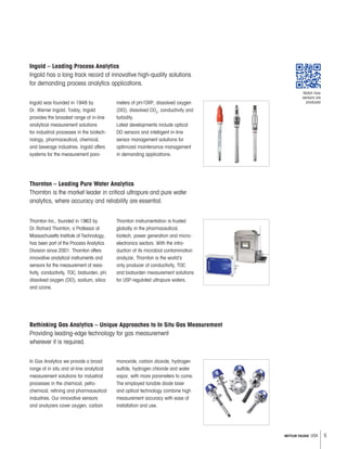 5METTLER TOLEDO USA
Ingold was founded in 1948 by
Dr. Werner Ingold. Today, Ingold
provides the broadest range of in-line
analytical measurement solutions
for industrial processes in the biotech-
nology, pharmaceutical, chemical,
and beverage industries. Ingold offers
systems for the measurement para-
meters of pH/ORP, dissolved oxygen
(DO), dissolved CO2
, conductivity and
turbidity.
Latest developments include optical
DO sensors and intelligent in-line
sensor management solutions for
optimized maintenance management
in demanding applications.
Ingold – Leading Process Analytics
Ingold has a long track record of innovative high-quality solutions
for demanding process analytics applications.
Thornton Inc., founded in 1963 by
Dr.Richard Thornton, a Professor at
Massachusetts Institute of Technology,
has been part of the Process Analytics
Division since 2001. Thornton offers
innovative analytical instruments and
sensors for the measurement of resis-
tivity, conductivity, TOC, bioburden, pH,
dissolved oxygen (DO), sodium, silica
and ozone.
Thornton instrumentation is trusted
globally in the pharmaceutical,
biotech, power generation and micro-
electronics sectors. With the intro-
duction of its microbial contamination
analyzer, Thornton is the world’s
only producer of conductivity, TOC
and bioburden measurement solutions
for USP-regulated ultrapure waters.
Thornton – Leading Pure Water Analytics
Thornton is the market leader in critical ultrapure and pure water
analytics, where accuracy and reliability are essential.
In Gas Analytics we provide a broad
range of in situ and at-line analytical
measurement solutions for industrial
processes in the chemical, petro-
chemical, refining and pharmaceutical
industries. Our innovative sensors
and analyzers cover oxygen, carbon
monoxide, carbon dioxide, hydrogen
sulfide, hydrogen chloride and water
vapor, with more parameters to come.
The employed tunable diode laser
and optical technology combine high
measurement accuracy with ease of
installation and use.
Rethinking Gas Analytics – Unique Approaches to In Situ Gas Measurement
Providing leading-edge technology for gas measurement
wherever it is required.
Watch how
sensors are
produced
 