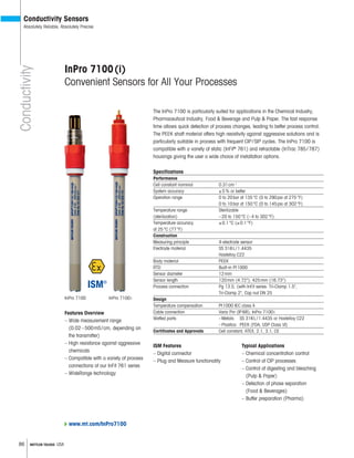 86 METTLER TOLEDO USA
Conductivity
Conductivity Sensors
Absolutely Reliable, Absolutely Precise
InPro 7100(i)
Convenient Sensors for All Your Processes
The InPro 7100 is particularly suited for applications in the Chemical Industry,
Pharmaceutical Industry, Food & Beverage and Pulp & Paper. The fast response
time allows quick detection of process changes, leading to better process control.
The PEEK shaft material offers high resistivity against aggressive solutions and is
particularly suitable in process with frequent CIP/SIP cycles. The InPro 7100 is
compatible with a variety of static (InFit®
761) and retractable (InTrac 785/787)
housings giving the user a wide choice of installation options.
Specifications
Performance
Cell constant nominal 0.31cm–1
System accuracy ±5% or better
Operation range 0 to 20bar at 135°C (0 to 290psi at 275°F)
0 to 10bar at 150°C (0 to 145psi at 302°F)
Temperature range Sterilizable
(sterilization) –20 to 150°C (–4 to 302°F)
Temperature accuracy ±0.1°C (±0.1°F)
at 25°C (77°F)
Construction
Measuring principle 4-electrode sensor
Electrode material SS 316L/1.4435
Hastelloy C22
Body material PEEK
RTD Built-in Pt1000
Sensor diameter 12mm
Sensor length 120mm (4.72"), 425mm (16.73")
Process connection Pg 13.5, (with InFit series: Tri-Clamp 1.5",
Tri-Clamp 2", Cap nut DN 25
Design
Temperature compensation Pt1000 IEC class A
Cable connection Vario Pin (IP68); InPro 7100i
Wetted parts: –Metals: SS 316L/1.4435 or Hastelloy C22
–Plastics: PEEK (FDA; USP Class VI)
Certificates and Approvals Cell constant, ATEX, 2.1, 3.1, CE
Features Overview
– Wide measurement range
(0.02–500mS/cm, depending on
the transmitter)
– High resistance against aggressive
chemicals
– Compatible with a variety of process
connections of our InFit 761 series
– WideRange technology
Typical Applications
– Chemical concentration control
– Control of CIP processes
– Control of digesting and bleaching
(Pulp & Paper)
– Detection of phase separation
(Food & Beverages)
– Buffer preparation (Pharma)
ISM Features
– Digital connector
– Plug and Measure functionality
InPro 7100
www.mt.com/InPro7100
InPro 7100i
 