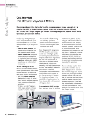 90 METTLER TOLEDO USA
GasAnalytics
Gas Analyzers
That Measure Everywhere It Matters
Introduction
Rethinking Gas Analytics
Based on long-standing field experi-
ence in analytical solutions for liquid
measurement, METTLER TOLEDO has
developed systems for gas analysis that
offer:
– In situ and in-line capability: our
systems are built to measure, right
there where you need to measure
– Low cost of ownership: outstanding
measurement performance without
the drawback of heavy maintenance
– Ruggedness and long-term stability
for continuous use in the harshest
environments.
The best technology for the job
METTLER TOLEDO’s choice of technolo-
gies for gas measurement all feature the
ability to measure in situ, without the
need for gas sampling or conditioning.
– GPro®
500 Tunable Diode Laser
(TDL) analyzers provide the highest
level of reliability and fastest response
time in process control and safety
applications.
– Membrane covered InPro ampero-
metric oxygen sensors are largely
insensitive to moisture and dust:
they are ideally suited for inerting
and blanketing applications.
– Chemiluminescence-based optical
solutions combine long-term perfor-
mance with ease of use.
Laser-sharp view into your process
With TDL absorption spectroscopy,
a diode laser with a highly specific
and extremely narrow emission wave-
length is used to resolve single absorp-
tion lines of the gas species to be
measured. The absorption lines are
carefully selected to avoid cross-
interference from other background gas-
es. Using direct absorption spectrosco-
py, a spectrum is taken and
compared with spectral reference data
stored in the on-board database for
any given temperature and pressure.
The concentration of the gas is then
calculated, and any inconsistency be-
tween reference data and measurement
will trigger an alarm.
Process adaptions that fit anywhere
Many users want to reap the benefits of
interference-free, drift-free TDL tech-
nology for better process control and
lower maintenance costs. However,
for reliable measurement with a TDL,
necessary framework conditions such
as minimum optical path length,
availability of purge gas supply, or high
dust load in a process can sometimes
get in the way. Acknowledging these
constraints, METTLER TOLEDO has
developed specific adaption solutions
to substantially increase the coverage
of possible TDL applications.
The new wafer-type adaption allows
cross-section installation down to
DN50 (2") pipes with no flow restric-
tion and minimum pipe work required.
Further, static process gas conditions
are not an obstacle to the GPro 500
with the availability of the new process
purge-free probe for inertization and
blanketing applications. Finally, the
filter probe is ideal for measurement in
high-dust applications where cross-
stack-type TDLs typically fail due to the
loss of signal intensity.
Monitoring and controlling the level of harmful or explosive gases in your process is key to
ensuring the safety of the environment, people, assets and increasing process efficiency.
METTLER TOLEDO‘s unique range of gas analysis solutions gives you the power to decide where
to measure, everywhere it matters.
 