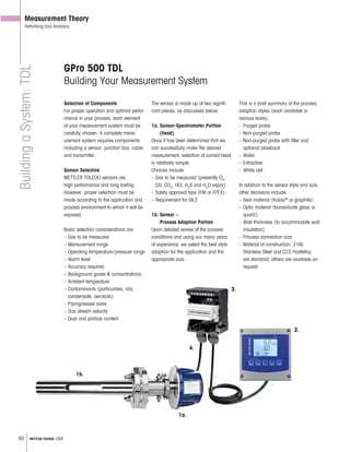 92 METTLER TOLEDO USA
Measurement Theory
Rethinking Gas AnalyticsBuildingaSystem:TDL
GPro 500 TDL
Building Your Measurement System
Selection of Components
For proper operation and optimal perfor-
mance in your process, each element
of your measurement system must be
carefully chosen. A complete meas-
urement system requires components
including a sensor, junction box, cable
and transmitter.
Sensor Selection
METTLER TOLEDO sensors are
high performance and long lasting.
However, proper selection must be
made according to the application and
process environment to which it will be
exposed.
Basic selection considerations are:
– Gas to be measured
– Measurement range
– Operating temperature/pressure range
– Alarm level
– Accuracy required
– Background gases & concentrations
– Amblent temperature
– Contaminants (particulates, oils,
condensate, aerosols)
– Piping/vessel sizes
– Gas stream velocity
– Dust and particle content
The sensor is made up of two signifi-
cant pieces, as discussed below:
1a. Sensor-Spectrometer Portion
(head)
Once it has been determined that we
can successfully make the desired
measurement, selection of correct head
is relatively simple
Choices include:
– Gas to be measured (presently O2
,
CO, CO2
, HCl, H2
S and H2
O vapor)
– Safety approval type (FM or ATEX)
– Requirement for SIL2
1b. Sensor –
Process Adaption Portion
Upon detailed review of the process
conditions and using our many years
of experience, we select the best style
adaption for the application and the
appropriate size.
This is a brief summary of the process
adaption styles (each available in
various sizes):
– Purged probe
– Non-purged probe
– Non-purged probe with filter and
optional blowback
– Wafer
– Extractive
– White cell
In addition to the sensor style and size,
other decisions include:
– Seal material (Kalrez®
or graphite)
– Optic material (borosilicate glass or
quartz)
– Wall thickness (to accommodate wall
insulation)
– Process connection size
– Material of construction: 316L
Stainless Steel and C22 Hastelloy
are standard; others are available on
request.
– Background gases & concentrations
– Amblent temperature
– Contaminants (particulates, oils,
condensate, aerosols)
– Piping/vessel sizes
– Gas stream velocity
– Dust and particle content
1a.
1b.
2.
4.
3.
 