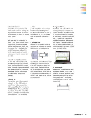 93METTLER TOLEDO USA
2. Transmitter Selection
Transmitters are the component that
communicates a sensor’s readings into
displayed measurements. The transmit-
ter also transfers the data to the process
control system.
Most users want the convenience of
having a local display, multiple analog
inputs/outputs and alarms. For these
users we select the model M400, Type
3 transmitter. This 4 wire transmitter
is ATEX/FM approved for Zone/Divi-
sion 2 areas, is suitable for indoor or
outdoor use and can be powered from
AC or DC.
If your site requires a SIL version of
the GPro 500, that version does not
utilize the separate (M400) transmitter.
The SIL version of the GPro 500 has a
simple transmitter built into the sensor’s
head. It does not have the functionality
of the M400, it simply has 2 analog
(4–20mA) signal outputs (loop
powered).
3. Junction Box
The multi-core cable that connects on
one end to the GPro 500 head termi-
nates the other end at a junction box
that houses a 16 position terminal strip.
METTLER TOLEDO offers a junction box
or users can provide their own junction
box. The junction box needs to be rated
for the area where it will be installed.
4. Cable
A multi-core cable is used to connect
the GPro 500 head to the junction
box. Note: on the FM unit, the cable is
shipped loose, the ATEX unit has the
cable pre-terminated in the sensor’s
head.
5. Verification Cell
Although not part of the GPro 500, a
verification cell is a useful tool to verify
calibration and for troubleshooting.
To use the cell, remove the sensor head
from the probe and connect the cell
to the head using the Tri-Clamp and
special gasket. One verification cell
can be used for multiple units on the
same site. Ambient air can be used as
a check gas for the oxygen sensor. To
introduce other gases, the cell has inlet
and outlet fittings.
6. Diagnostic Software
The MT TDL Suite is PC software with
a variety of functions to see into and
capture information about the operation
of your GPro 500. It is not mandatory
to ever use this software but most users
find it a powerful tool. The software
suite will automatically detect the gas
that your unit is designed to measure
and will display it appropriately. A CD
containing the MT TDL Suite is shipped
along with the GPro 500.
7. Thermal Barrier
If the process gas is expected to be at a
temperature between 250°C to 600°C,
a thermal barrier can be used to protect
the sensor’s electronics. The thermal
barrier is effectively a spool piece
mounted between the sensor and the
sensor head.
Chemical
 