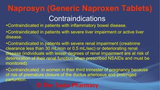 Naprosyn (Generic Naproxen Tablets)
© The Swiss Pharmacy
Contraindications
➔Contraindicated in patients with inflammatory bowel disease.
➔Contraindicated in patients with severe liver impairment or active liver
disease.
➔Contraindicated in patients with severe renal impairment (creatinine
clearance less than 30 mL/min or 0.5 mL/sec) or deteriorating renal
disease (individuals with lesser degrees of renal impairment are at risk of
deterioration of their renal function when prescribed NSAIDs and must be
monitored)
➔Contraindicated in women in their third trimester of pregnancy because
of risk of premature closure of the ductus arteriosus and prolonged
parturition.
 
