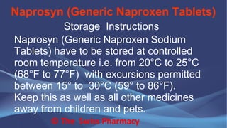 Naprosyn (Generic Naproxen Tablets)
© The Swiss Pharmacy
Storage Instructions
Naprosyn (Generic Naproxen Sodium
Tablets) have to be stored at controlled
room temperature i.e. from 20°C to 25°C
(68°F to 77°F) with excursions permitted
between 15° to 30°C (59° to 86°F).
Keep this as well as all other medicines
away from children and pets.
 