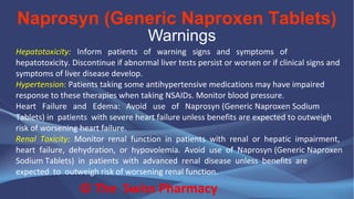 Naprosyn (Generic Naproxen Tablets)
© The Swiss Pharmacy
Warnings
Hepatotoxicity: Inform patients of warning signs and symptoms of
hepatotoxicity. Discontinue if abnormal liver tests persist or worsen or if clinical signs and
symptoms of liver disease develop.
Hypertension: Patients taking some antihypertensive medications may have impaired
response to these therapies when taking NSAIDs. Monitor blood pressure.
Heart Failure and Edema: Avoid use of Naprosyn (Generic Naproxen Sodium
Tablets) in patients with severe heart failure unless benefits are expected to outweigh
risk of worsening heart failure.
Renal Toxicity: Monitor renal function in patients with renal or hepatic impairment,
heart failure, dehydration, or hypovolemia. Avoid use of Naprosyn (Generic Naproxen
Sodium Tablets) in patients with advanced renal disease unless benefits are
expected to outweigh risk of worsening renal function.
 