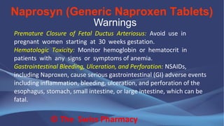 Naprosyn (Generic Naproxen Tablets)
© The Swiss Pharmacy
Warnings
Premature Closure of Fetal Ductus Arteriosus: Avoid use in
pregnant women starting at 30 weeks gestation.
Hematologic Toxicity: Monitor hemoglobin or hematocrit in
patients with any signs or symptoms of anemia.
Gastrointestinal Bleeding, Ulceration, and Perforation: NSAIDs,
including Naproxen, cause serious gastrointestinal (GI) adverse events
including inflammation, bleeding, ulceration, and perforation of the
esophagus, stomach, small intestine, or large intestine, which can be
fatal.
 