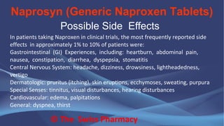 Naprosyn (Generic Naproxen Tablets)
© The Swiss Pharmacy
Possible Side Effects
In patients taking Naproxen in clinical trials, the most frequently reported side
effects in approximately 1% to 10% of patients were:
Gastrointestinal (GI) Experiences, including: heartburn, abdominal pain,
nausea, constipation, diarrhea, dyspepsia, stomatitis
Central Nervous System: headache, dizziness, drowsiness, lightheadedness,
vertigo
Dermatologic: pruritus (itching), skin eruptions, ecchymoses, sweating, purpura
Special Senses: tinnitus, visual disturbances, hearing disturbances
Cardiovascular: edema, palpitations
General: dyspnea, thirst
 