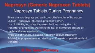 Naprosyn (Generic Naproxen Tablets)
© The Swiss Pharmacy
Naprosyn Tablets During Pregnancy
There are no adequate and well-controlled studies of Naproxen
Sodium (Naprosyn Tablets) in pregnant women.
Use of NSAIDs, including Naproxen Sodium, during the third
trimester of pregnancy increases the risk of premature closure of
the fetal ductus arteriosus.
Avoid use of NSAIDs, including Naproxen Sodium (Naprosyn
Tablets), in pregnant women starting at 30 weeks of gestation (third
trimester).
 