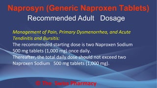 Naprosyn (Generic Naproxen Tablets)
© The Swiss Pharmacy
Recommended Adult Dosage
Management of Pain, Primary Dysmenorrhea, and Acute
Tendinitis and Bursitis:
The recommended starting dose is two Naproxen Sodium
500 mg tablets (1,000 mg) once daily.
Thereafter, the total daily dose should not exceed two
Naproxen Sodium 500 mg tablets (1,000 mg).
 