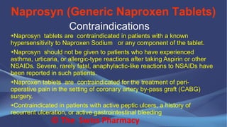 Naprosyn (Generic Naproxen Tablets)
© The Swiss Pharmacy
Contraindications
➔Naprosyn tablets are contraindicated in patients with a known
hypersensitivity to Naproxen Sodium or any component of the tablet.
➔Naprosyn should not be given to patients who have experienced
asthma, urticaria, or allergic-type reactions after taking Aspirin or other
NSAIDs. Severe, rarely fatal, anaphylactic-like reactions to NSAIDs have
been reported in such patients.
➔Naproxen tablets are contraindicated for the treatment of peri-
operative pain in the setting of coronary artery by-pass graft (CABG)
surgery.
➔Contraindicated in patients with active peptic ulcers, a history of
recurrent ulceration, or active gastrointestinal bleeding
 