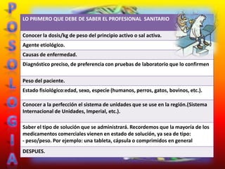 LO PRIMERO QUE DEBE DE SABER EL PROFESIONAL SANITARIO

Conocer la dosis/kg de peso del principio activo o sal activa.
Agente etiológico.
Causas de enfermedad.
Diagnóstico preciso, de preferencia con pruebas de laboratorio que lo confirmen

Peso del paciente.
Estado fisiológico:edad, sexo, especie (humanos, perros, gatos, bovinos, etc.).

Conocer a la perfección el sistema de unidades que se use en la región.(Sistema
Internacional de Unidades, Imperial, etc.).

Saber el tipo de solución que se administrará. Recordemos que la mayoría de los
medicamentos comerciales vienen en estado de solución, ya sea de tipo:
- peso/peso. Por ejemplo: una tableta, cápsula o comprimidos en general
DESPUES.
 