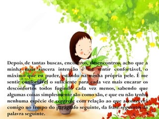 Depois de tantas buscas, encontros, desencontros, acho que a
minha mais sincera intenção é me sentir confortável, o
máximo que eu puder, estando na minha própria pele. É me
sentir confortável o suficiente para cada vez mais encarar os
desconfortos todos fugindo cada vez menos, sabendo que
algumas coisas simplesmente são como são, e que eu não tenho
nenhuma espécie de controle com relação ao que acontecerá
comigo no tempo do parágrafo seguinte, da frase seguinte, da
palavra seguinte.

 