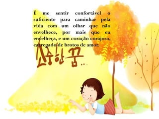 É me sentir confortável o
suficiente para caminhar pela
vida com um olhar que não
envelhece, por mais que eu
envelheça, e um coração corajoso,
carregado de brotos de amor.

 