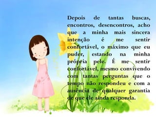 Depois de tantas buscas,
encontros, desencontros, acho
que a minha mais sincera
intenção
é
me
sentir
confortável, o máximo que eu
puder, estando na minha
própria pele. É me sentir
confortável, mesmo convivendo
com tantas perguntas que o
tempo não respondeu e com a
ausência de qualquer garantia
de que ele ainda responda.

 