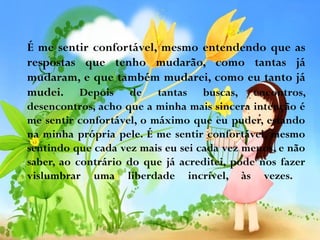 É me sentir confortável, mesmo entendendo que as
respostas que tenho mudarão, como tantas já
mudaram, e que também mudarei, como eu tanto já
mudei. Depois de tantas buscas, encontros,
desencontros, acho que a minha mais sincera intenção é
me sentir confortável, o máximo que eu puder, estando
na minha própria pele. É me sentir confortável, mesmo
sentindo que cada vez mais eu sei cada vez menos, e não
saber, ao contrário do que já acreditei, pode nos fazer
vislumbrar uma liberdade incrível, às vezes.

 