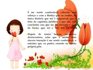 É me sentir confortável, cabendo sem
esforço e com a fluidez que eu souber, na
única história que me é disponível, que é
feita de capítulos inéditos, e que não está
concluída: esta que me foi ofertada e que,
da forma que sei e não sei, eu vivo.
Depois de tantas buscas, encontros,
desencontros, acho que a minha mais
sincera intenção é me sentir confortável, o
máximo que eu puder, estando na minha
própria pele.

 
