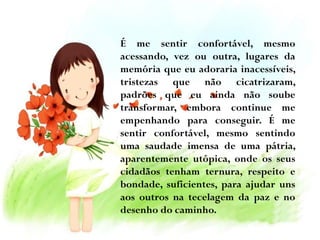 É me sentir confortável, mesmo
acessando, vez ou outra, lugares da
memória que eu adoraria inacessíveis,
tristezas que não cicatrizaram,
padrões que eu ainda não soube
transformar, embora continue me
empenhando para conseguir. É me
sentir confortável, mesmo sentindo
uma saudade imensa de uma pátria,
aparentemente utópica, onde os seus
cidadãos tenham ternura, respeito e
bondade, suficientes, para ajudar uns
aos outros na tecelagem da paz e no
desenho do caminho.

 
