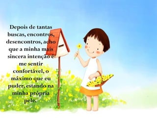 Depois de tantas
buscas, encontros,
desencontros, acho
que a minha mais
sincera intenção é
me sentir
confortável, o
máximo que eu
puder, estando na
minha própria
pele.

 