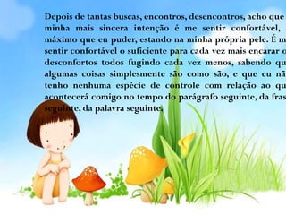 Depois de tantas buscas, encontros, desencontros, acho que
minha mais sincera intenção é me sentir confortável, o
máximo que eu puder, estando na minha própria pele. É m
sentir confortável o suficiente para cada vez mais encarar o
desconfortos todos fugindo cada vez menos, sabendo qu
algumas coisas simplesmente são como são, e que eu não
tenho nenhuma espécie de controle com relação ao qu
acontecerá comigo no tempo do parágrafo seguinte, da fras
seguinte, da palavra seguinte.

 