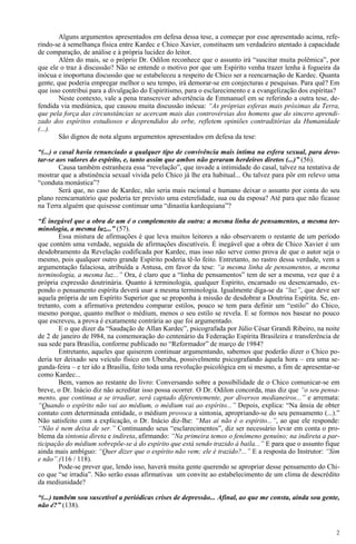 2
Alguns argumentos apresentados em defesa dessa tese, a começar por esse apresentado acima, refe-
rindo-se à semelhança física entre Kardec e Chico Xavier, constituem um verdadeiro atentado à capacidade
de comparação, de análise e à própria lucidez do leitor.
Além do mais, se o próprio Dr. Odilon reconhece que o assunto irá “suscitar muita polêmica”, por
que ele o traz à discussão? Não se entende o motivo por que um Espírito venha trazer lenha à fogueira da
inócua e inoportuna discussão que se estabeleceu a respeito de Chico ser a reencarnação de Kardec. Quanta
gente, que poderia empregar melhor o seu tempo, irá demorar-se em conjecturas e pesquisas. Para quê? Em
que isso contribui para a divulgação do Espiritismo, para o esclarecimento e a evangelização dos espíritas?
Neste contexto, vale a pena transcrever advertência de Emmanuel em se referindo a outra tese, de-
fendida via mediúnica, que causou muita discussão inócua: “As próprias esferas mais próximas da Terra,
que pela força das circunstâncias se acercam mais das controvérsias dos homens que do sincero aprendi-
zado dos espíritos estudiosos e desprendidos do orbe, refletem opiniões contraditórias da Humanidade
(...).
São dignos de nota alguns argumentos apresentados em defesa da tese:
“(...) o casal havia renunciado a qualquer tipo de convivência mais íntima na esfera sexual, para devo-
tar-se aos valores do espírito, e, tanto assim que ambos não geraram herdeiros diretos (...)” (56).
Causa também estranheza essa “revelação”, que invade a intimidade do casal, talvez na tentativa de
mostrar que a abstinência sexual vivida pelo Chico já lhe era habitual... Ou talvez para pôr em relevo uma
“conduta monástica”?
Será que, no caso de Kardec, não seria mais racional e humano deixar o assunto por conta do seu
plano reencarnatório que poderia ter previsto uma esterelidade, sua ou da esposa? Até para que não ficasse
na Terra alguém que quisesse continuar uma “dinastia kardequiana”?
“É inegável que a obra de um é o complemento da outra: a mesma linha de pensamentos, a mesma ter-
minologia, a mesma luz...” (57).
Essa mistura de afirmações é que leva muitos leitores a não observarem o restante de um período
que contém uma verdade, seguida de afirmações discutíveis. É inegável que a obra de Chico Xavier é um
desdobramento da Revelação codificada por Kardec, mas isso não serve como prova de que o autor seja o
mesmo, pois qualquer outro grande Espírito poderia tê-lo feito. Entretanto, no rastro dessa verdade, vem a
argumentação falaciosa, atribuída a Antusa, em favor da tese: “a mesma linha de pensamentos, a mesma
terminologia, a mesma luz...” Ora, é claro que a “linha de pensamentos” tem de ser a mesma, vez que é a
própria expressão doutrinária. Quanto à terminologia, qualquer Espírito, encarnado ou desencarnado, ex-
pondo o pensamento espírita deverá usar a mesma terminologia. Igualmente diga-se da “luz”, que deve ser
aquela própria de um Espírito Superior que se proponha à missão de desdobrar a Doutrina Espírita. Se, en-
tretanto, com a afirmativa pretendeu comparar estilos, pouco se tem para definir um “estilo” do Chico,
mesmo porque, quanto melhor o médium, menos o seu estilo se revela. E se formos nos basear no pouco
que escreveu, a prova é exatamente contrária ao que foi argumentado.
E o que dizer da “Saudação de Allan Kardec”, psicografada por Júlio César Grandi Ribeiro, na noite
de 2 de janeiro de l984, na comemoração do centenário da Federação Espírita Brasileira e transferência de
sua sede para Brasília, conforme publicado no “Reformador” de março de 1984?
Entretanto, aqueles que quiserem continuar argumentando, sabemos que poderão dizer o Chico po-
deria ter deixado seu veículo físico em Uberaba, possivelmente psicografando àquela hora – era uma se-
gunda-feira – e ter ido a Brasília, feito toda uma revolução psicológica em si mesmo, a fim de apresentar-se
como Kardec...
Bem, vamos ao restante do livro: Conversando sobre a possibilidade de o Chico comunicar-se em
breve, o Dr. Inácio diz não acreditar isso possa ocorrer. O Dr. Odilon concorda, mas diz que “o seu pensa-
mento, que continua a se irradiar, será captado diferentemente, por diversos medianeiros...” e arremata:
“Quando o espírito não vai ao médium, o médium vai ao espírito...” Depois, explica: “Na ânsia de obter
contato com determinada entidade, o médium provoca a sintonia, apropriando-se do seu pensamento (...).”
Não satisfeito com a explicação, o Dr. Inácio diz-lhe: “Mas aí não é o espírito...”, ao que ele responde:
“Não é nem deixa de ser.” Continuando seus “esclarecimentos”, diz ser necessário levar em conta o pro-
blema da sintonia direta e indireta, afirmando: “Na primeira temos o fenômeno genuíno; na indireta a par-
ticipação do médium sobrepõe-se à do espírito que está sendo trazido à baila...” E para que o assunto fique
ainda mais ambíguo: “Quer dizer que o espírito não vem; ele é trazido?...” E a resposta do Instrutor: “Sim
e não”.(116 / 118).
Pode-se prever que, lendo isso, haverá muita gente querendo se apropriar desse pensamento do Chi-
co que “se irradia”. Não serão essas afirmativas um convite ao estabelecimento de um clima de descrédito
da mediunidade?
“(...) também sou suscetível a periódicas crises de depressão... Afinal, ao que me consta, ainda sou gente,
não é?” (138).
 