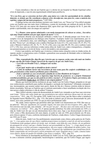 3
Causa estranheza o fato de um Espírito que é o diretor de um hospital no Mundo Espiritual sofrer
crises de depressão, e usar de uma argumentação infantil para justificá-la.
“Li o seu livro, que se converteu em best seller, uma única vez e não tive oportunidade de ler, detalha-
damente, os demais que lhe constituem a famosa série; desculpe-me, mas para ler, como a maioria dos
espíritas, sempre fui um tanto preguiçoso...” (207/208).
O diálogo acima está num pretenso encontro com André Luiz, em “Nosso Lar”.Fica difícil entender
como um Espírito que tem tanto amor à biblioteca, a ponto de incomodar um médium do porte de Chico
Xavier (12), para que sua esposa não dispusesse dela, agora dizer que tinha preguiça de ler. E, para não
perder a oportunidade, mais um ataque aos espíritas!
“(...) Doutor, estou apenas admirando o seu modo transparente de colocar as coisas... Isso talvez
seja uma virtude também rara por aqui, depois da morte” (210).
É realmente absurda essa declaração atribuída a André Luiz. É absurda porque seus livros são e-
xemplos vivos de transparência nos diálogos entre Espíritos. O próprio André Luiz experimentou, por vá-
rias vezes, a advertência clara, sem subterfúgios, transparente, conforme registrado nas seguintes páginas
da obra “Nosso Lar”, em diálogos com o médico Henrique de Luna (32 e 33), com Lísias (39, 47, 69 e 73),
com o Ministro Clarêncio (43, 44, 76, 77, 78, 81 a 84), com a sua mãe (88, 89, 93), com a senhora Laura
(137 e 138). Isso, sem nos referirmos a todas outras obras de André Luiz, onde a transparência, a limpidez
nos pronunciamentos se revela de forma a servir de modelo a nós encarnados.
Como é que poderia, um Espírito que vivenciou e relatou tantas situações como as citadas acima, de
repente, perder o compromisso com a Verdade e generalizar essa acusação de falsidade sobre os habitantes
da colônia “Nosso Lar”?
“Mas, respondendo-lhe, digo-lhe que é preciso que eu esqueça, assim como não mais me lembro
de que, um dia, fui Carlos Chagas, haverei de me esquecer de que sou André Luiz...
- Você não era Osvaldo Cruz?... indaguei sem vacilar.
- Não!..
- E por qual motivo não se identificou desde o início?
- A obra do médium Xavier não necessitava do meu nome para lhe conferir credibilidade e, de-
pois, precisávamos evitar maiores problemas para a Doutrina...
- Está se referindo ao caso envolvendo a família do escritor Humberto de Campos?
- A ele e ao estardalhaço que a imprensa leiga haveria de promover; se o próprio Emmanuel
constitui pseudônimo, por que eu não poderia ter feito o mesmo?... E Frederico Figner, porventura, não
adotou o pseudônimo Irmão Jacó, em tributo à sua origem judaica?” (210).
Mesmo que houvesse provas irrefutáveis de que André Luiz foi Carlos Chagas, pergunta-se em que
esse conhecimento contribuiria para melhor divulgação e aceitação do Espiritismo? Afirmação extemporâ-
nea, inconseqüente, que assume caráter mais grave, diante do fato de o famoso cientista ainda ter descen-
dentes encarnados. Será que os Espíritos que se sentiram autorizados a fazer semelhante revelação não tive-
ram acesso a dados referentes à vida de ambos? Vejamos:
Não é difícil calcular a época da desencarnação de André Luiz, tomando-se por base suas conversas
com Lísias: “Talvez não saiba ainda que sua permanência nas esferas inferiores durou mais de oito anos
consecutivos.” (N.L., pág. 47). Em agosto 1939, André Luiz ouvia Lísias, que lhe falava sobre a iminência
da Segunda Guerra Mundial (N.L., pág. 132). Daí pode-se deduzir que já estivesse desencarnado há, pelo
menos, nove anos, portanto em 1930, vez que já estava perfeitamente sadio.
Há, ainda, outros registros que permitem saber que André Luiz desencarnou em 1930: São suas es-
tas palavras: “Meu pai, igualmente, fez a grande viagem, três anos antes do meu trespasse. (N.L., pág. 47).
Em conversa com sua mãe, esta comenta: “Ah! teu pai! teu pai!... Há doze anos está numa zona de trevas
compactas, no Umbral.” (N.L., pág. 91). É apenas questão aritmética: Se estão conversando em 1939, e a
mãe de André Luiz diz que seu pai desencarnara havia doze anos, logo a sua desencarnação se dera em
1927; como o filho desencarnou três anos depois, só pode ter sido em 1930, possivelmente aos 40 anos,
pois clinicou apenas 15 anos, conforme declaração de Clarêncio, citada abaixo. Carlos Chagas desencarnou
em 1934, aos 55 anos.
Além do mais, André Luiz fica perfeitamente caracterizado como clínico, pelas palavras de Clarên-
cio: “(...) nos quinze anos de sua clínica, também proporcionou receituário a mais de seis mil necessitados.
Verbalmente pede qualquer gênero de tarefa; mas, no fundo, sente falta dos seus clientes, do seu gabinete,
da paisagem de serviço com que o Senhor honrou sua personalidade na Terra.” (...) Logo depois de gra-
duado, começou a receber proventos compensadores, não teve sequer a dificuldade do médico pobre, com-
pelido a mobilizar relações afetivas para fazer clínica. Prosperou tão rapidamente que transformou facili-
dades conquistadas em carreira para a morte prematura do corpo. Enquanto moço e sadio, cometeu nume-
rosos abusos, dentro do quadro de trabalho a que Jesus o conduziu.” (N.L., pág. 81).
Nessa referência ao desempenho profissional de André Luiz na Terra, nada que pudesse identificá-
lo com o eminente cientista: pesquisador, bacteriologista e sanitarista, que foi Carlos Chagas, que ingres-
 