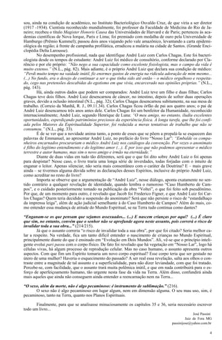 4
sou, ainda na condição de acadêmico, no Instituto Bacteriológico Osvaldo Cruz, de que viria a ser diretor
(1917 -1934). Cientista reconhecido mundialmente, foi professor da Faculdade de Medicina do Rio de Ja-
neiro; recebeu o título Magister Honoris Causa das Universidades de Harvard e de Paris; pertenceu às aca-
demias científicas de Nova Iorque, Paris e Lima; foi premiado com medalha de ouro pela Universidade de
Hamburgo (Prêmio Kummel); passou dois anos viajando pelo vale amazônico, levantando a carta epidemi-
ológica da região; à frente de campanha profilática, erradicou a malária na cidade de Santos. (Grande Enci-
clopédia Delta Larousse).
No desempenho profissional, nada que identifique André Luiz com Carlos Chagas. Este foi bacteri-
ologista desde os tempos de estudante: André Luiz foi médico de consultório, conforme declarado por Cla-
rêncio e por ele próprio: “Não nego a sua capacidade como excelente fisiologista, mas o campo da vida é
muito extenso.” (N.L., pág. 82). Mais adiante, é o próprio André Luiz que declara sua condição de médico:
“Perdi muito tempo na vaidade inútil, fiz enormes gastos de energia na ridícula adoração de mim mesmo...
(...) No fundo, era o desejo de continuar a ser o que tinha sido até então – o médico orgulhoso e respeita-
do, cego nas pretensões descabidas do egotismo em que vivia, encarcerado nas opiniões próprias.” (N.L.,
pág. 143).
Há, ainda outros dados que podem ser comparados: André Luiz teve um filho e duas filhas; Carlos
Chagas teve dois filhos. André Luiz desencarnou de câncer, no intestino, depois de sofrer duas operações
graves, devido a oclusão intestinal (N.L., pág. 32); Carlos Chagas desencarnou subitamente, na sua mesa de
trabalho. (Correio da Manhã, R. J., 09.11.34). Carlos Chagas ficou órfão de pai aos quatro anos; o pai de
André Luiz desencarnou três anos antes dele. Carlos Chagas foi um benfeitor da Humanidade, reconhecido
internacionalmente; André Luiz, segundo Henrique de Luna: “O meu amigo, no entanto, iludiu excelentes
oportunidades, esperdiçando patrimônios preciosos da experiência física. A longa tarefa, que lhe foi confi-
ada pelos Maiores da Espiritualidade Superior, foi reduzida a meras tentativas de trabalho que não se
consumou.” (N.L., pág. 33).
É de se ver que a novidade anima tanto, a ponto de esses que se põem a propalá-la se esquecem das
palavras de Emmanuel, ao apresentar André Luiz, no prefácio do livro “Nosso Lar”: “Embalde os compa-
nheiros encarnados procurariam o médico André Luiz nos catálogos da convenção. Por vezes o anonimato
é filho do legítimo entendimento e do legítimo amor (...). É por isso que não podemos apresentar o médico
terrestre e autor humano, mas sim o novo amigo e irmão na eternidade.”
Diante de duas vidas em tudo tão diferentes, será que o que foi dito sobre André Luiz o foi apenas
para despistar? Nesse caso, o livro traria uma longa série de inverdades, todas forjadas com o intuito de
enganar o leitor. Apenas silenciar, não seria mais consentâneo com o caráter da Doutrina? E – mais grave
ainda – se tivermos alguma dúvida sobre as declarações desses Espíritos, inclusive do próprio André Luiz,
como acreditar no resto do livro?
Importa se observe que a argumentação de “André Luiz”, nesse diálogo, aponta exatamente no sen-
tido contrário a qualquer revelação de identidade, quando lembra o rumoroso “Caso Humberto de Cam-
pos”, e o cuidado posteriormente tomado na publicação da obra “Voltei”, o que foi feito sob pseudônimo.
Por que, de um momento para outro, é revelado que Jacob foi Frederico Figner, e que André Luiz foi Car-
los Chagas? Quem teria decidido a suspensão do anonimato? Será que não persiste o risco de “estardalhaço
da imprensa leiga”, além de ação judicial semelhante à do Caso Humberto de Campos? Além do mais, co-
mo entender essa mudança de atitude do Mundo Espiritual, se na Terra tudo continua como dantes?
“Enganam-se os que pensam que sejamos assexuados... (...) E nascem crianças por aqui? (...) É claro
que sim, no entanto, convém que o senhor não se aprofunde agora neste assunto, pois correrá o risco de
invalidar toda a sua obra...” (214/215).
Já que o assunto correria “o risco de invalidar toda a sua obra”, por que foi citado? Seria melhor ca-
lar a respeito. Na verdade, fica um tanto difícil entender o nascimento de crianças no Mundo Espiritual,
principalmente diante do que é ensinado em “Evolução em Dois Mundos”. Ali, vê-se que o princípio inteli-
gente evolui pari passu com o corpo físico. De fato foi revelado que há vegetação em “Nosso Lar”, logo há
células vivas, há algum processo de reprodução celular. Mas no caso humano, o assunto apresenta outros
aspectos. Com que fim um Espírito tomaria um novo corpo espiritual? Esse corpo teria que ser gestado no
útero de uma mulher? Haveria o esquecimento do passado? A ser real essa revelação, salta aos olhos o con-
traste entre a magnitude de tal assunto e a superficialidade, para não dizer leviandade, com que foi tratado.
Percebe-se, com facilidade, que o assunto trará muita polêmica inútil, e que em nada contribuirá para o es-
forço de aperfeiçoamento humano, tão urgente nesta fase da vida na Terra. Além disso, confundirá ainda
mais aqueles que ainda não conseguem ainda entender a reencarnação nem na Terra...
“O sexo, além da morte, não é algo pecaminoso: é instrumento de sublimação.” (216).
O sexo não é algo pecaminoso em lugar algum, nem em dimensão alguma. O seu mau uso, sim, é
pecaminoso, tanto na Terra, quanto nos Planos Espirituais.
Finalmente, para que se analisasse minuciosamente os capítulos 35 e 36, seria necessário escrever
todo um livro...
José Passini
Juiz de Fora MG
passinijose@yahoo.com.br
 