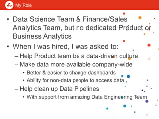 My Role
• Data Science Team & Finance/Sales
Analytics Team, but no dedicated Product or
Business Analytics
• When I was hi...