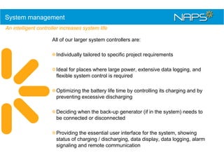 System management
An intelligent controller increases system life
All of our larger system controllers are:
Individually tailored to specific project requirements
Ideal for places where large power, extensive data logging, and
flexible system control is required
Optimizing the battery life time by controlling its charging and by
preventing excessive discharging
Deciding when the back-up generator (if in the system) needs to
be connected or disconnected
Providing the essential user interface for the system, showing
status of charging / discharging, data display, data logging, alarm
signaling and remote communication

 