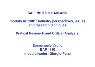 SAE INSTITUTE MILANO

modulo AP 2001: industry perspectives, issues
          and research tecniques

   Pratical Research and Critical Analysis.


           Emmanuele Vaglio
                 BAP 1110
        module leader :Giorgio Pona
 