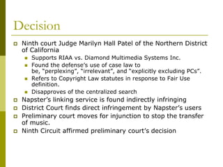 Decision
   Ninth court Judge Marilyn Hall Patel of the Northern District
    of California
       Supports RIAA vs. Diamond Multimedia Systems Inc.
       Found the defense’s use of case law to
        be, “perplexing”, “irrelevant”, and “explicitly excluding PCs”.
       Refers to Copyright Law statutes in response to Fair Use
        definition.
       Disapproves of the centralized search
   Napster’s linking service is found indirectly infringing
   District Court finds direct infringement by Napster’s users
   Preliminary court moves for injunction to stop the transfer
    of music.
   Ninth Circuit affirmed preliminary court’s decision
 