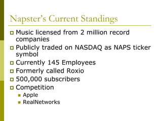 Napster’s Current Standings
 Music licensed from 2 million record
  companies
 Publicly traded on NASDAQ as NAPS ticker
  symbol
 Currently 145 Employees
 Formerly called Roxio
 500,000 subscribers
 Competition
       Apple
       RealNetworks
 