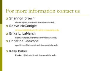 For more information contact us
   Shannon Brown
       sbrown@studentmail.immaculata.edu
   Robyn McGonigle
       rmcgonigle@studentmail.immaculata.edu
   Erika L. LaMarch
       elamarch@studentmail.immaculata.edu
   Christine Pedicone
       cpedicone@studentmail.immaculata.edu


   Kelly Baker
       kbaker1@studentmail.immaculata.edu
 