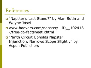 References
 “Napster’s Last Stand?” by Alan Sutin and
  Wayne Josel
 www.hoovers.com/napster/--ID__102418-
  -/free-co-factsheet.xhtml
 “Ninth Circuit Upholds Napster
  Injunction, Narrows Scope Slightly” by
  Aspen Publishers
 