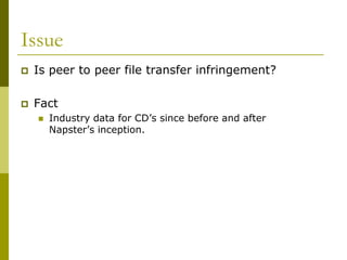 Issue
   Is peer to peer file transfer infringement?

   Fact
       Industry data for CD’s since before and after
        Napster’s inception.
 