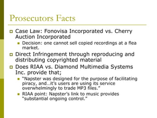 Prosecutors Facts
   Case Law: Fonovisa Incorporated vs. Cherry
    Auction Incorporated
       Decision: one cannot sell copied recordings at a flea
        market.
   Direct Infringement through reproducing and
    distributing copyrighted material
   Does RIAA vs. Diamond Multimedia Systems
    Inc. provide that;
       “Napster was designed for the purpose of facilitating
        piracy, and…it’s users are using its service
        overwhelmingly to trade MP3 files.”
       RIAA point: Napster’s link to music provides
        “substantial ongoing control.”
 