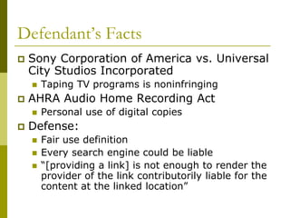 Defendant’s Facts
   Sony Corporation of America vs. Universal
    City Studios Incorporated
       Taping TV programs is noninfringing
   AHRA Audio Home Recording Act
       Personal use of digital copies
   Defense:
       Fair use definition
       Every search engine could be liable
       “[providing a link] is not enough to render the
        provider of the link contributorily liable for the
        content at the linked location”
 